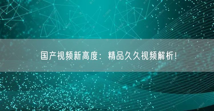 国产视频新高度：精品久久视频解析！
