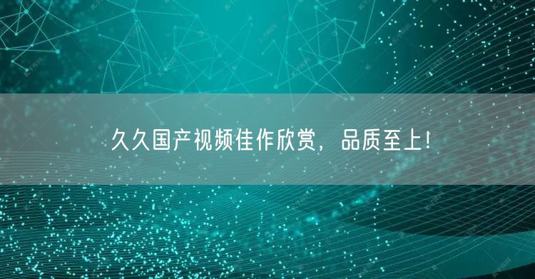 久久国产视频佳作欣赏，品质至上！