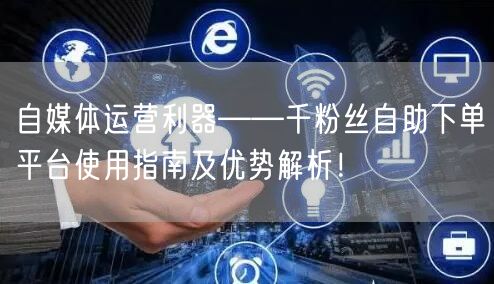 自媒体运营利器——千粉丝自助下单平台使用指南及优势解析！