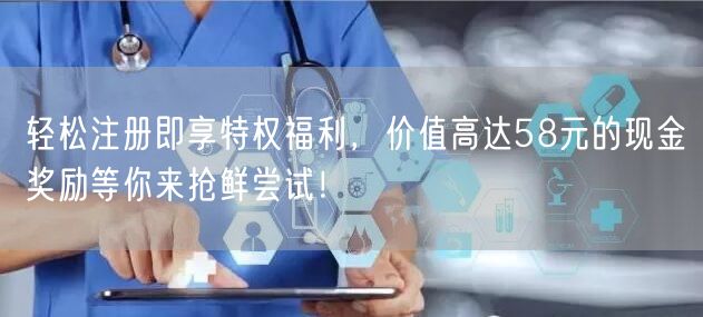 轻松注册即享特权福利,价值高达58元的现金奖励等你来抢鲜尝试